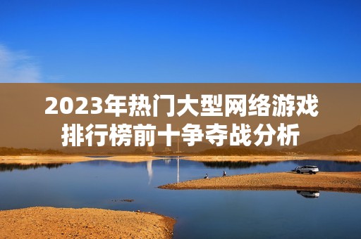 2023年热门大型网络游戏排行榜前十争夺战分析