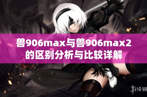 兽906max与兽906max2的区别分析与比较详解