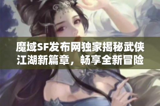 魔域SF发布网独家揭秘武侠江湖新篇章，畅享全新冒险体验！