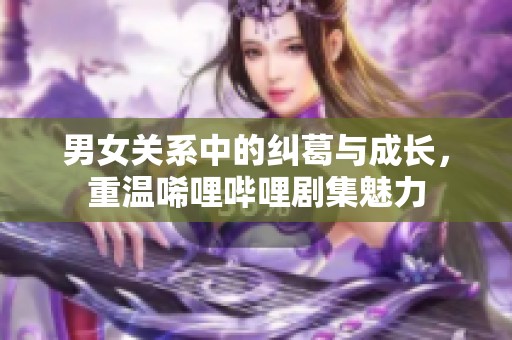 男女关系中的纠葛与成长，重温唏哩哔哩剧集魅力