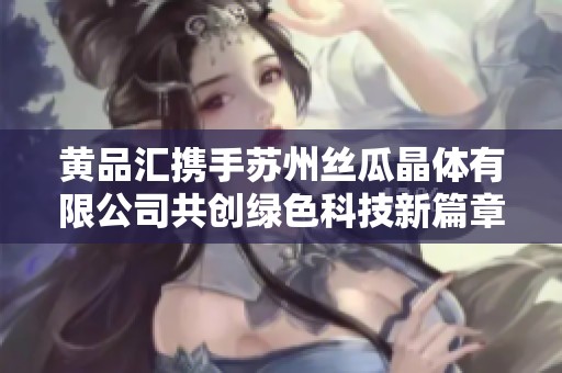 黄品汇携手苏州丝瓜晶体有限公司共创绿色科技新篇章