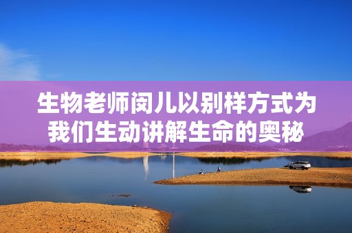 生物老师闵儿以别样方式为我们生动讲解生命的奥秘