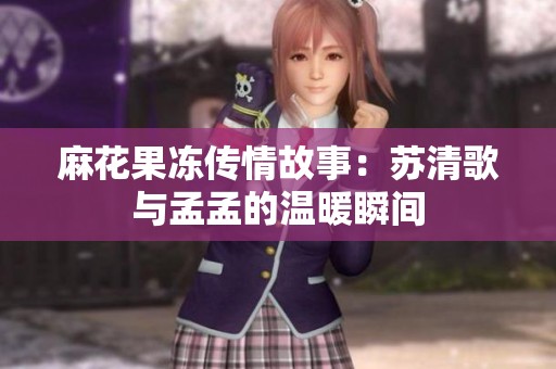 麻花果冻传情故事：苏清歌与孟孟的温暖瞬间