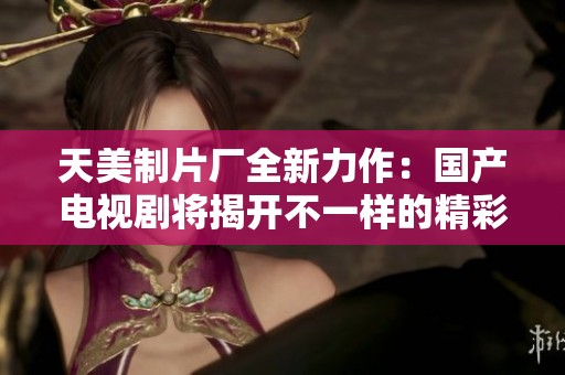 天美制片厂全新力作：国产电视剧将揭开不一样的精彩世界