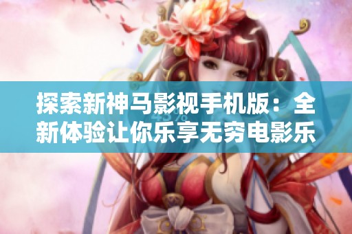 探索新神马影视手机版：全新体验让你乐享无穷电影乐趣