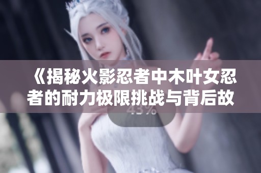 《揭秘火影忍者中木叶女忍者的耐力极限挑战与背后故事》