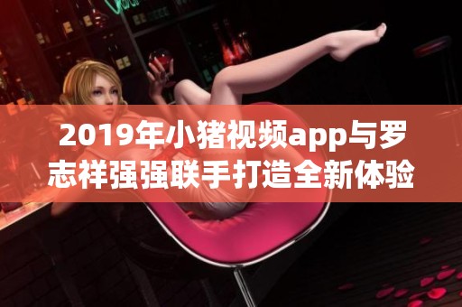 2019年小猪视频app与罗志祥强强联手打造全新体验