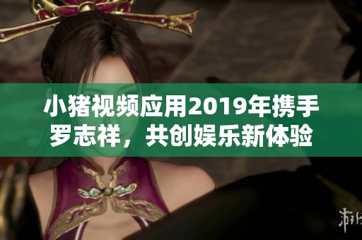 小猪视频应用2019年携手罗志祥，共创娱乐新体验