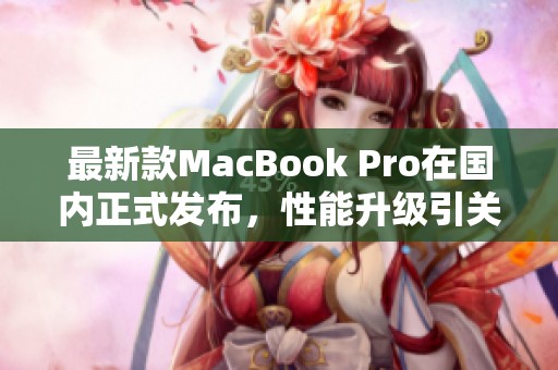 最新款MacBook Pro在国内正式发布，性能升级引关注