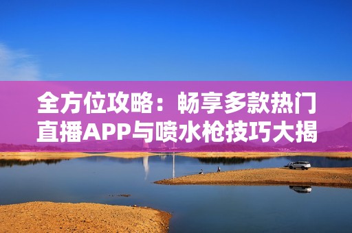 全方位攻略：畅享多款热门直播APP与喷水枪技巧大揭秘