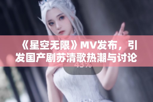 《星空无限》MV发布，引发国产剧苏清歌热潮与讨论