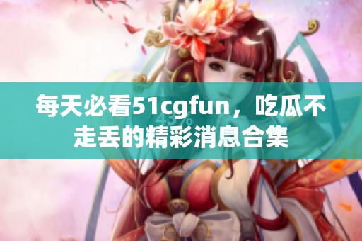 每天必看51cgfun，吃瓜不走丢的精彩消息合集