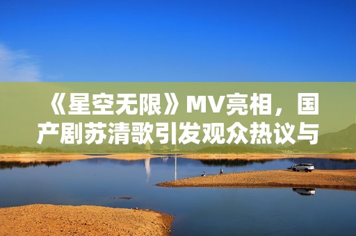 《星空无限》MV亮相，国产剧苏清歌引发观众热议与期待