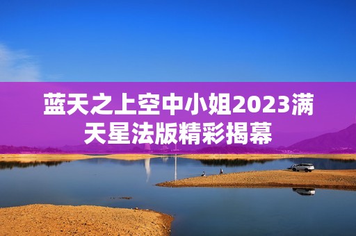 蓝天之上空中小姐2023满天星法版精彩揭幕