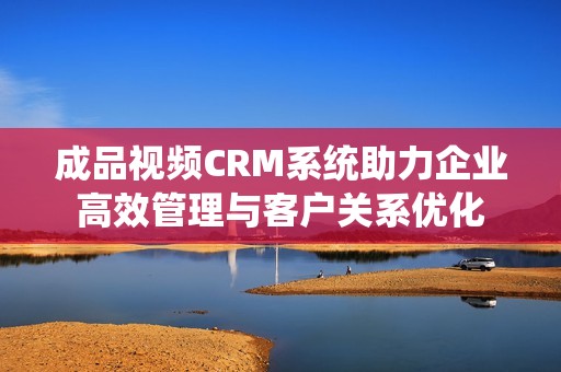 成品视频CRM系统助力企业高效管理与客户关系优化