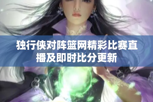 独行侠对阵篮网精彩比赛直播及即时比分更新