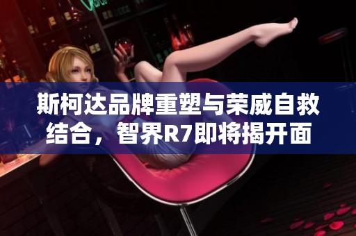 斯柯达品牌重塑与荣威自救结合，智界R7即将揭开面纱