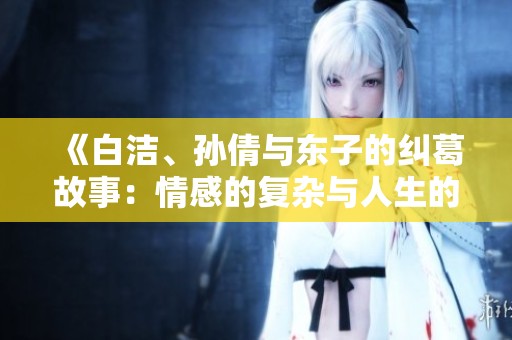 《白洁、孙倩与东子的纠葛故事：情感的复杂与人生的选择》