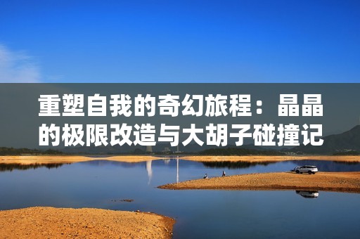 重塑自我的奇幻旅程：晶晶的极限改造与大胡子碰撞记