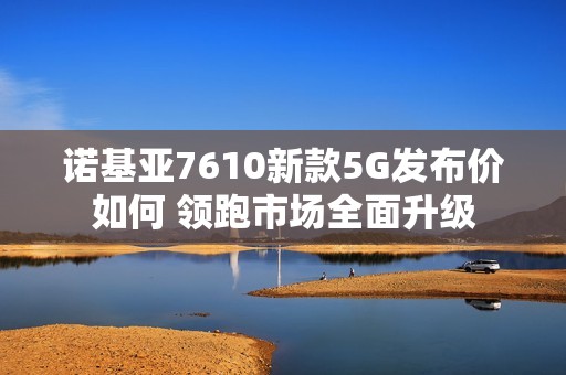 诺基亚7610新款5G发布价如何 领跑市场全面升级