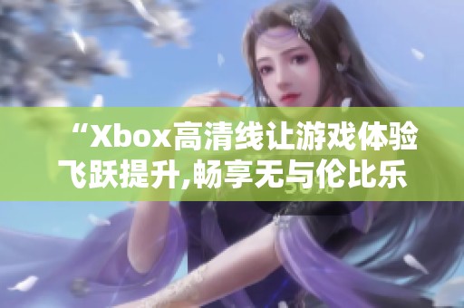 “Xbox高清线让游戏体验飞跃提升,畅享无与伦比乐趣!”