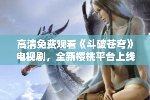 高清免费观看《斗破苍穹》电视剧，全新樱桃平台上线！