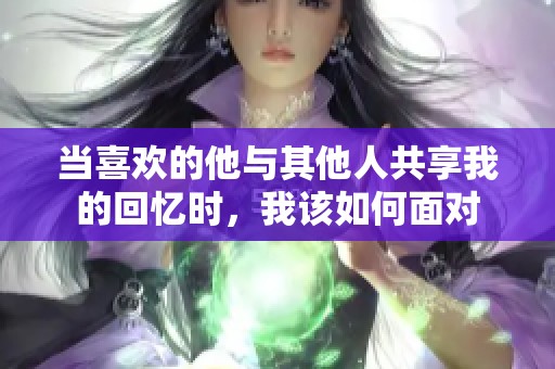 当喜欢的他与其他人共享我的回忆时，我该如何面对