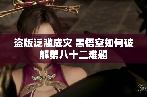 盗版泛滥成灾 黑悟空如何破解第八十二难题