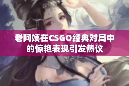 老阿姨在CSGO经典对局中的惊艳表现引发热议