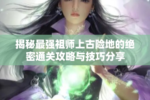 揭秘最强祖师上古险地的绝密通关攻略与技巧分享