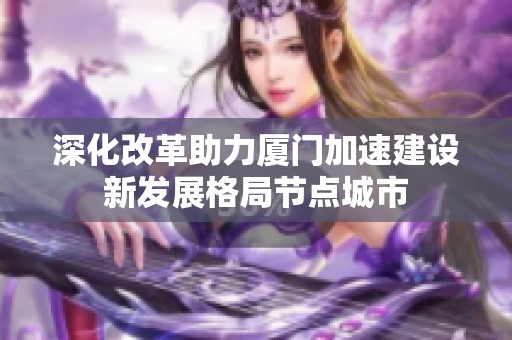 深化改革助力厦门加速建设新发展格局节点城市