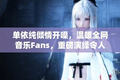 单依纯倾情开嗓，温暖全网音乐Fans，重磅演绎令人惊艳