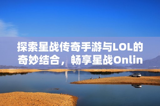 探索星战传奇手游与LOL的奇妙结合，畅享星战Online新体验