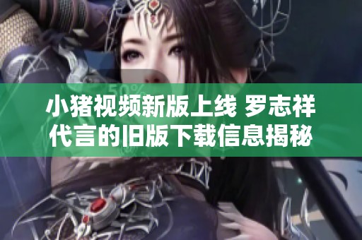 小猪视频新版上线 罗志祥代言的旧版下载信息揭秘