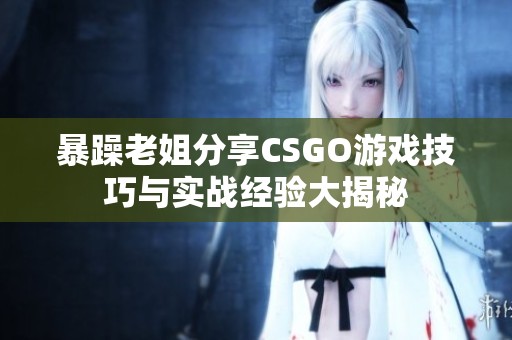 暴躁老姐分享CSGO游戏技巧与实战经验大揭秘