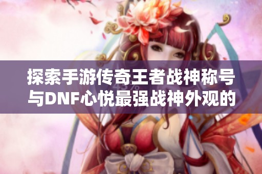 探索手游传奇王者战神称号与DNF心悦最强战神外观的魅力