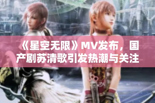 《星空无限》MV发布，国产剧苏清歌引发热潮与关注