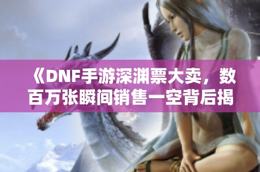 《DNF手游深渊票大卖，数百万张瞬间销售一空背后揭秘》