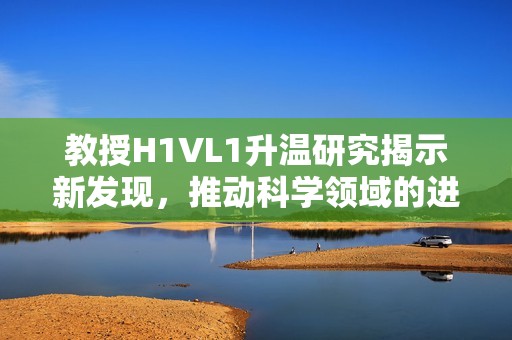 教授H1VL1升温研究揭示新发现，推动科学领域的进展