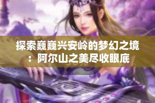 探索巍巍兴安岭的梦幻之境：阿尔山之美尽收眼底