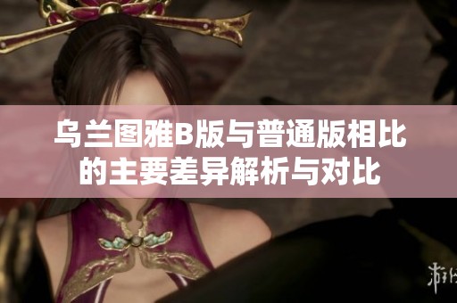 乌兰图雅B版与普通版相比的主要差异解析与对比