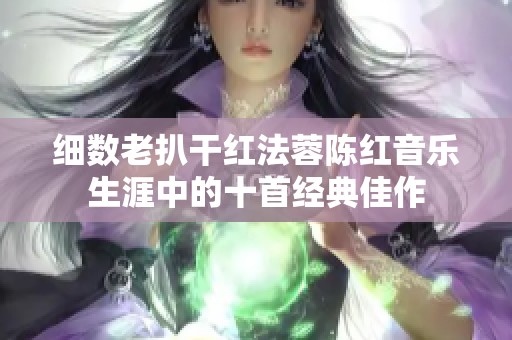 细数老扒干红法蓉陈红音乐生涯中的十首经典佳作