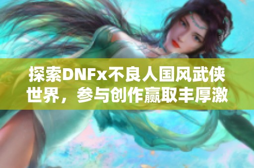 探索DNFx不良人国风武侠世界，参与创作赢取丰厚激励奖励！