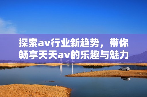 探索av行业新趋势，带你畅享天天av的乐趣与魅力