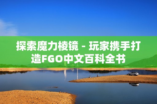 探索魔力棱镜 - 玩家携手打造FGO中文百科全书