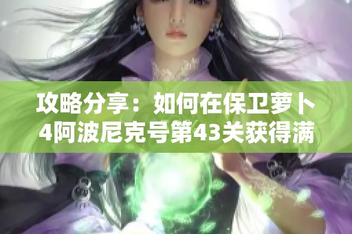 攻略分享：如何在保卫萝卜4阿波尼克号第43关获得满星通关