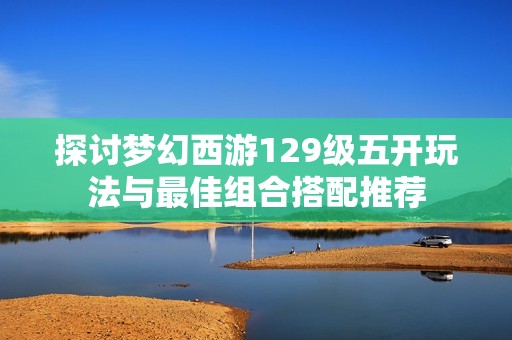 探讨梦幻西游129级五开玩法与最佳组合搭配推荐