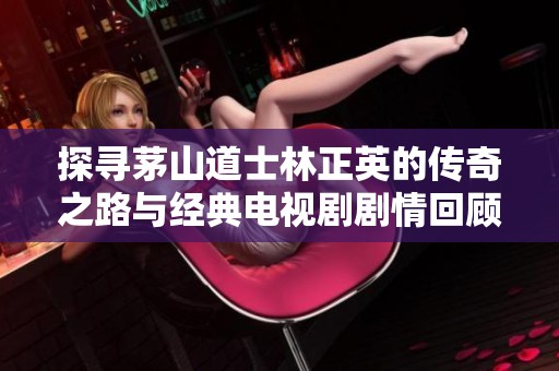 探寻茅山道士林正英的传奇之路与经典电视剧剧情回顾