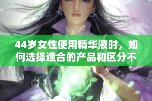 44岁女性使用精华液时，如何选择适合的产品和区分不同系列