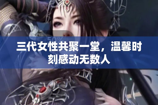 三代女性共聚一堂，温馨时刻感动无数人